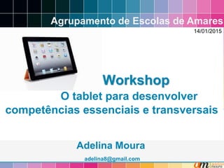 Workshop
O tablet para desenvolver
competências essenciais e transversais
Adelina Moura
adelina8@gmail.com
Agrupamento de Escolas de Amares
14/01/2015
 