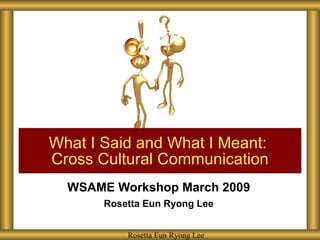 WSAME Workshop March 2009 Rosetta Eun Ryong Lee What I Said and What I Meant:  Cross Cultural Communication Rosetta Eun Ryong Lee 