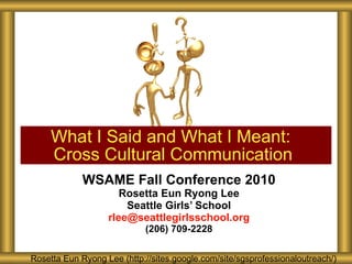 WSAME Fall Conference 2010 Rosetta Eun Ryong Lee Seattle Girls’ School [email_address] (206) 709-2228 What I Said and What I Meant:  Cross Cultural Communication Rosetta Eun Ryong Lee Rosetta Eun Ryong Lee Rosetta Eun Ryong Lee Rosetta Eun Ryong Lee (http://sites.google.com/site/sgsprofessionaloutreach/) Rosetta Eun Ryong Lee (http://sites.google.com/site/sgsprofessionaloutreach/) 