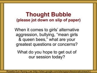 Thought Bubble (please jot down on slip of paper) When it comes to girls’ alternative aggression, bullying, “mean girls & queen bees,” what are your greatest questions or concerns? What do you hope to get out of our session today? Rosetta Eun Ryong Lee Rosetta Eun Ryong Lee Rosetta Eun Ryong Lee (http://sites.google.com/site/sgsprofessionaloutreach/) Rosetta Eun Ryong Lee (http://sites.google.com/site/sgsprofessionaloutreach/) 
