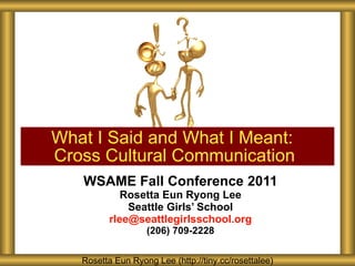 WSAME Fall Conference 2011 Rosetta Eun Ryong Lee Seattle Girls ’ School [email_address] (206) 709-2228 What I Said and What I Meant:  Cross Cultural Communication Rosetta Eun Ryong Lee (http://tiny.cc/rosettalee) 