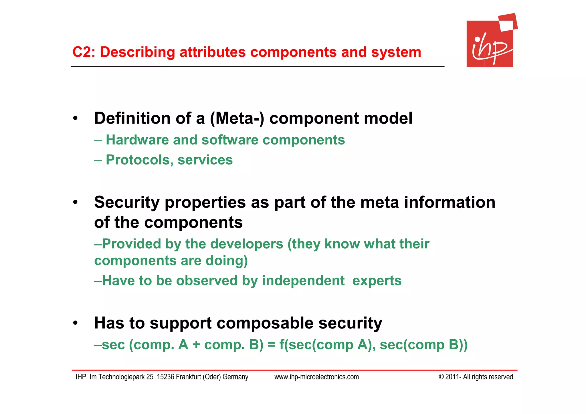 C2: Describing attributes components and system



• Definition of a (Meta-) component model
     – Hardware and software components
     – Protocols, services


• Security properties as part of the meta information
  of the components
     –Provided by the developers (they know what their
     components are doing)
     –Have to be observed by independent experts


• Has to support composable security
     –sec (comp. A + comp. B) = f(sec(comp A), sec(comp B))

IHP Im Technologiepark 25 15236 Frankfurt (Oder) Germany   www.ihp-microelectronics.com   © 2011- All rights reserved
 