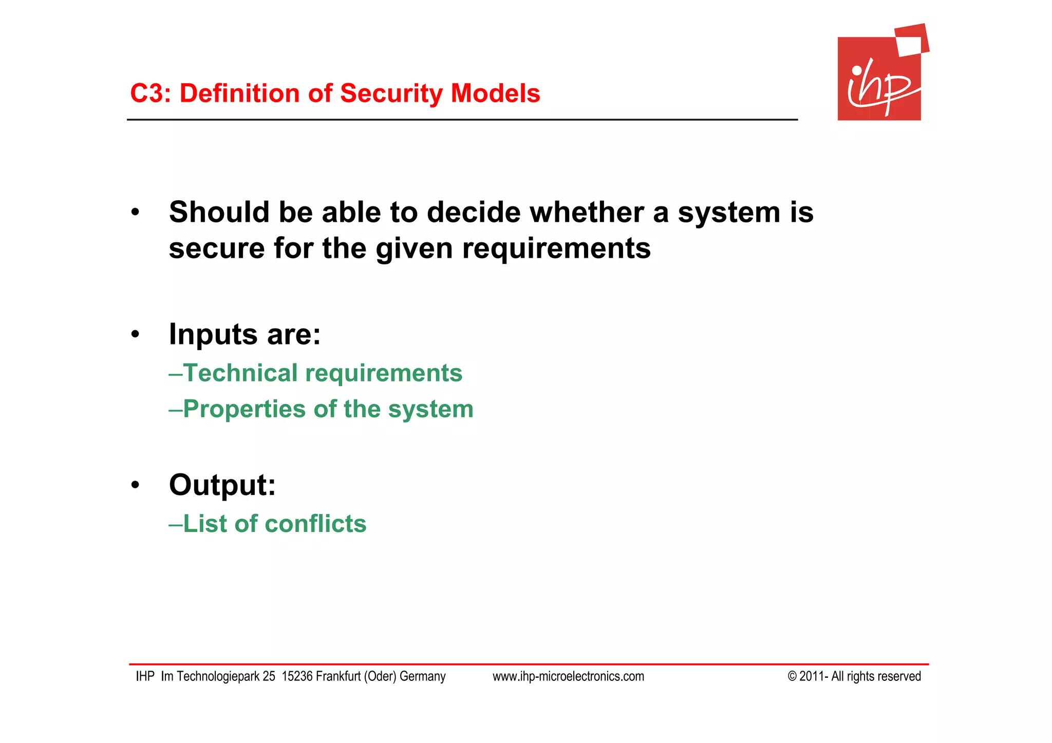 C3: Definition of Security Models



• Should be able to decide whether a system is
  secure for the given requirements

• Inputs are:
     –Technical requirements
     –Properties of the system


• Output:
     –List of conflicts




IHP Im Technologiepark 25 15236 Frankfurt (Oder) Germany   www.ihp-microelectronics.com   © 2011- All rights reserved
 