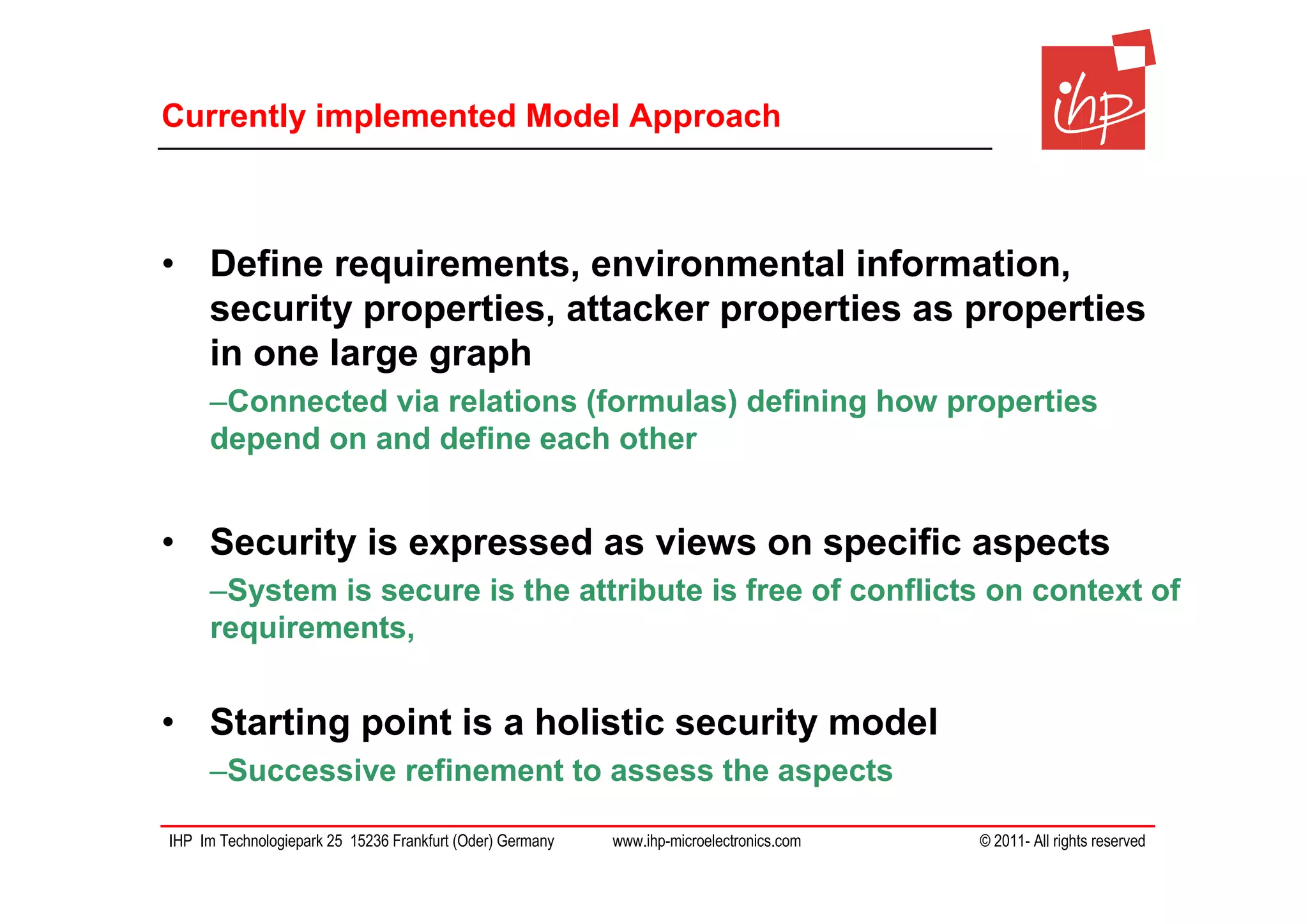 Currently implemented Model Approach



• Define requirements, environmental information,
  security properties, attacker properties as properties
  in one large graph
     –Connected via relations (formulas) defining how properties
     depend on and define each other


• Security is expressed as views on specific aspects
     –System is secure is the attribute is free of conflicts on context of
     requirements,


• Starting point is a holistic security model
     –Successive refinement to assess the aspects

IHP Im Technologiepark 25 15236 Frankfurt (Oder) Germany   www.ihp-microelectronics.com   © 2011- All rights reserved
 
