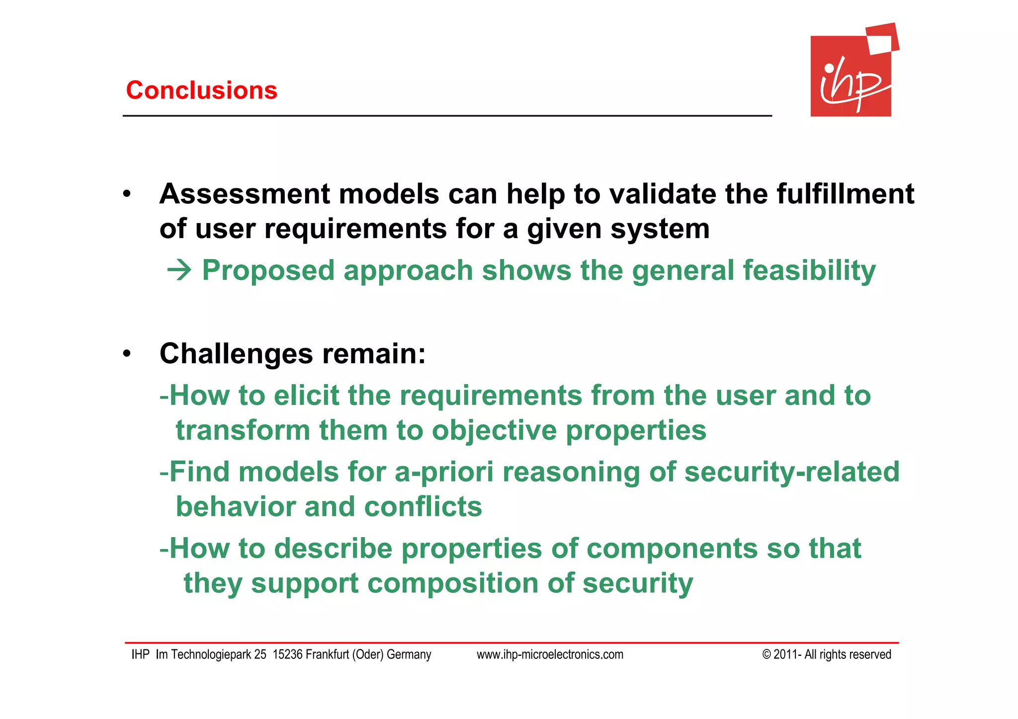 Conclusions



• Assessment models can help to validate the fulfillment
  of user requirements for a given system
     Proposed approach shows the general feasibility

• Challenges remain:
  -How to elicit the requirements from the user and to
   transform them to objective properties
  -Find models for a-priori reasoning of security-related
   behavior and conflicts
  -How to describe properties of components so that
    they support composition of security

IHP Im Technologiepark 25 15236 Frankfurt (Oder) Germany   www.ihp-microelectronics.com   © 2011- All rights reserved
 