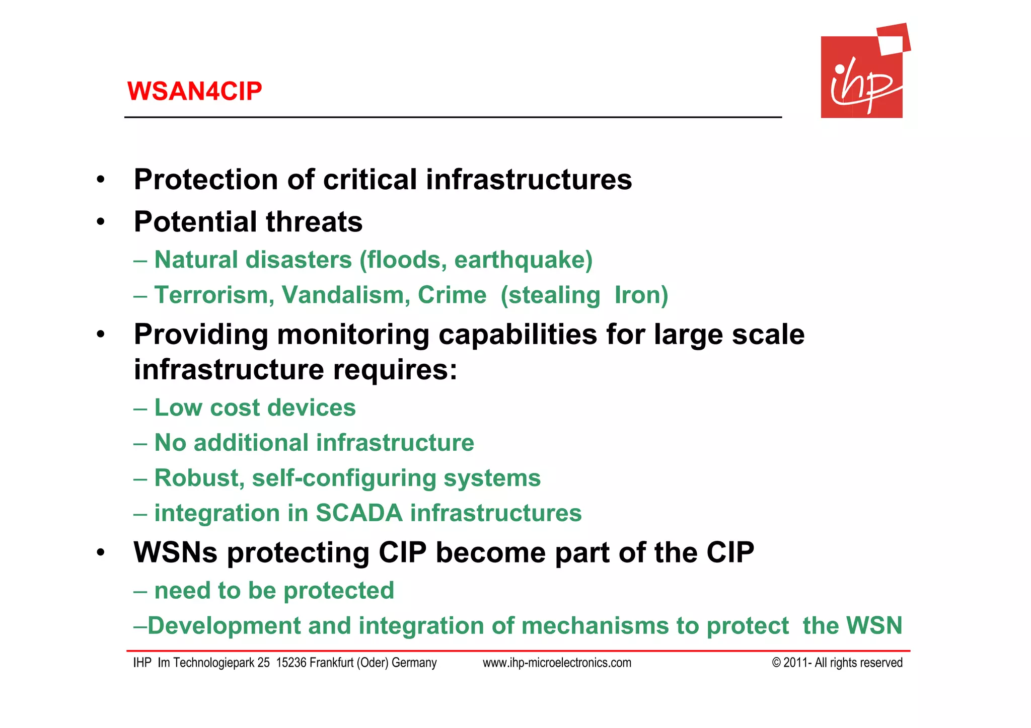 WSAN4CIP


• Protection of critical infrastructures
• Potential threats
  – Natural disasters (floods, earthquake)
  – Terrorism, Vandalism, Crime (stealing Iron)
• Providing monitoring capabilities for large scale
  infrastructure requires:
  – Low cost devices
  – No additional infrastructure
  – Robust, self-configuring systems
  – integration in SCADA infrastructures
• WSNs protecting CIP become part of the CIP
  – need to be protected
  –Development and integration of mechanisms to protect the WSN
  IHP Im Technologiepark 25 15236 Frankfurt (Oder) Germany   www.ihp-microelectronics.com   © 2011- All rights reserved
 