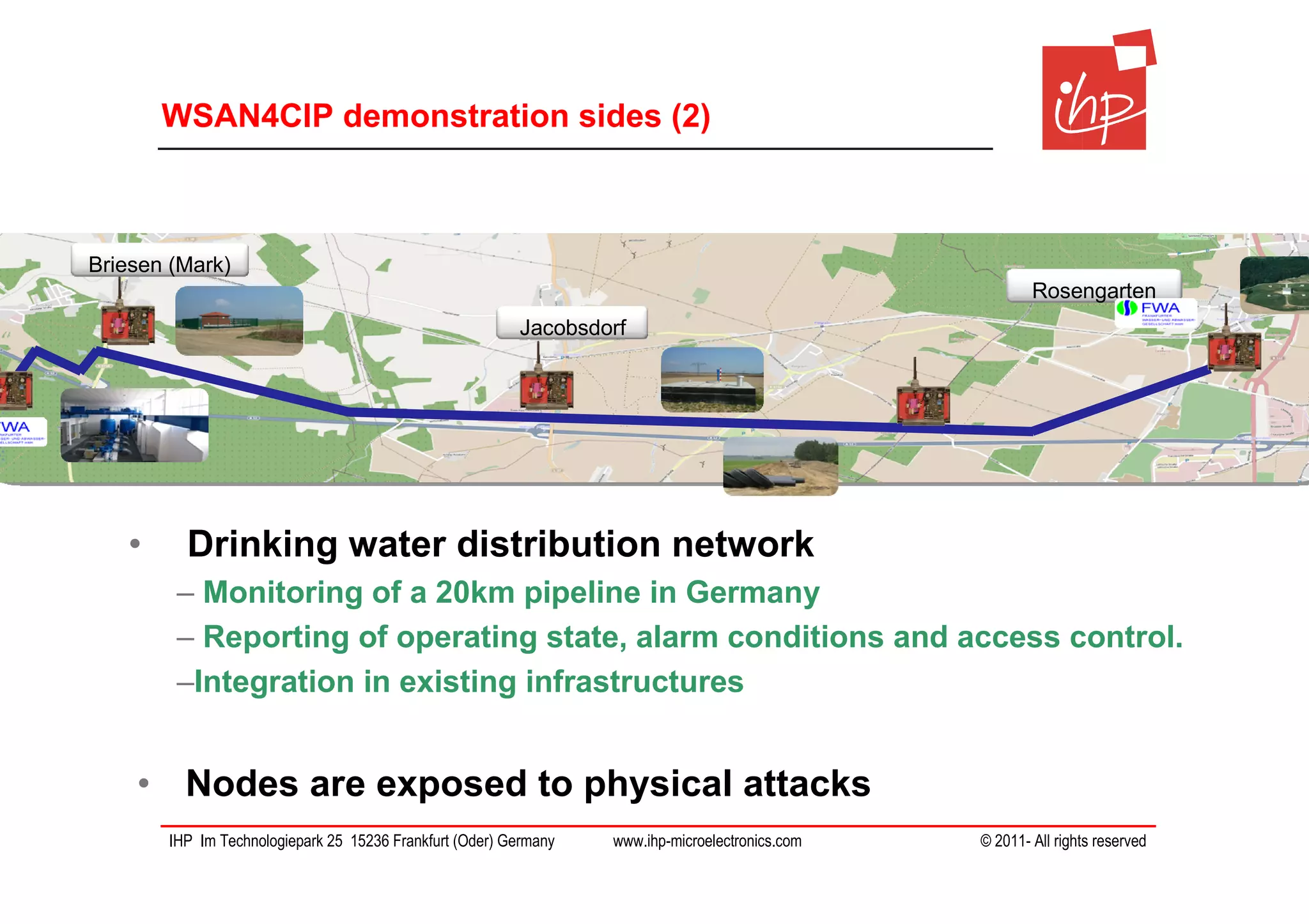 WSAN4CIP demonstration sides (2)



Briesen (Mark)
                                                                                                         Rosengarten
                                                         Jacobsdorf




   •     Drinking water distribution network
        – Monitoring of a 20km pipeline in Germany
        – Reporting of operating state, alarm conditions and access control.
        –Integration in existing infrastructures


    • Nodes are exposed to physical attacks
       IHP Im Technologiepark 25 15236 Frankfurt (Oder) Germany   www.ihp-microelectronics.com   © 2011- All rights reserved
 