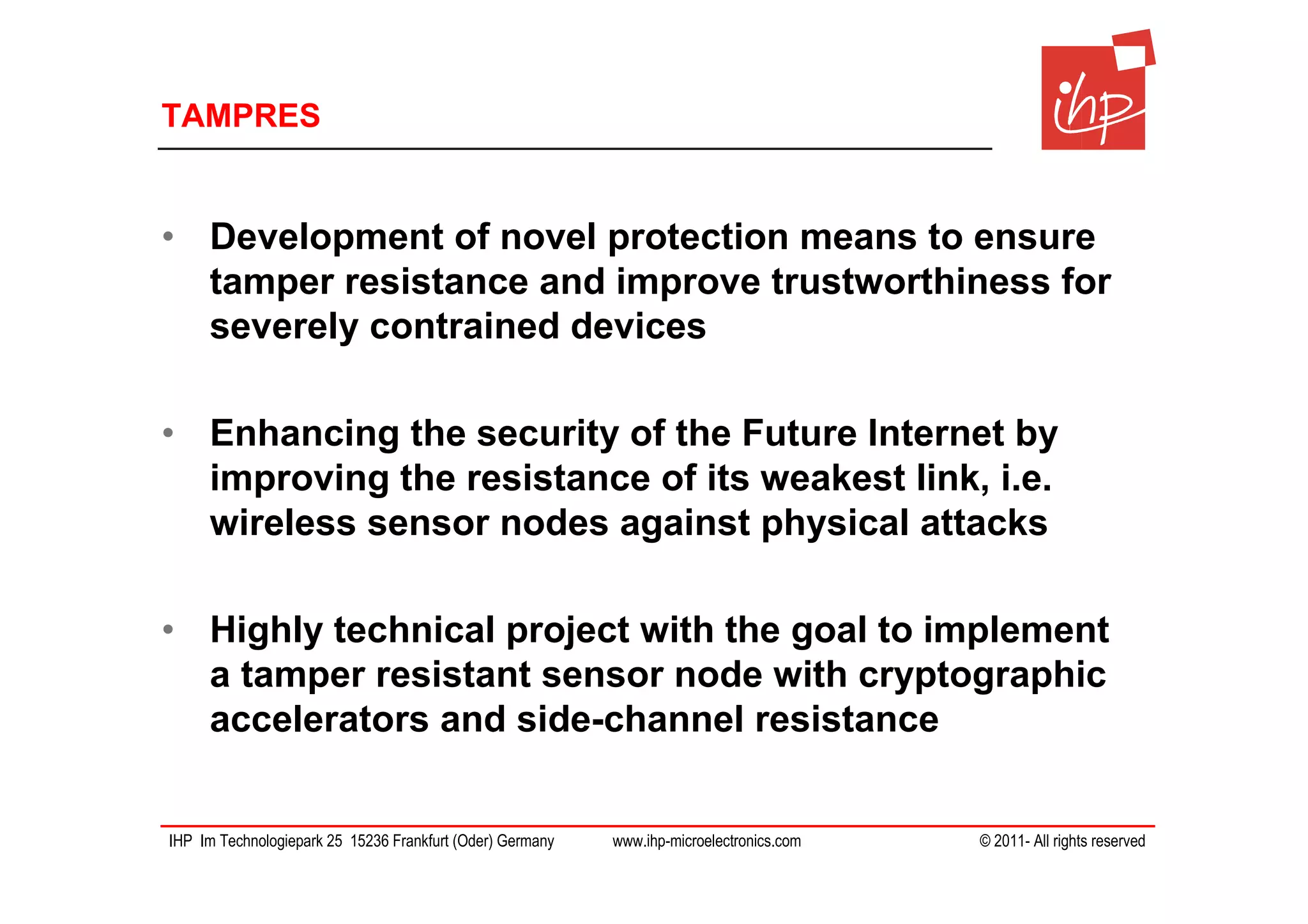 TAMPRES


• Development of novel protection means to ensure
  tamper resistance and improve trustworthiness for
  severely contrained devices

• Enhancing the security of the Future Internet by
  improving the resistance of its weakest link, i.e.
  wireless sensor nodes against physical attacks

• Highly technical project with the goal to implement
  a tamper resistant sensor node with cryptographic
  accelerators and side-channel resistance


IHP Im Technologiepark 25 15236 Frankfurt (Oder) Germany   www.ihp-microelectronics.com   © 2011- All rights reserved
 