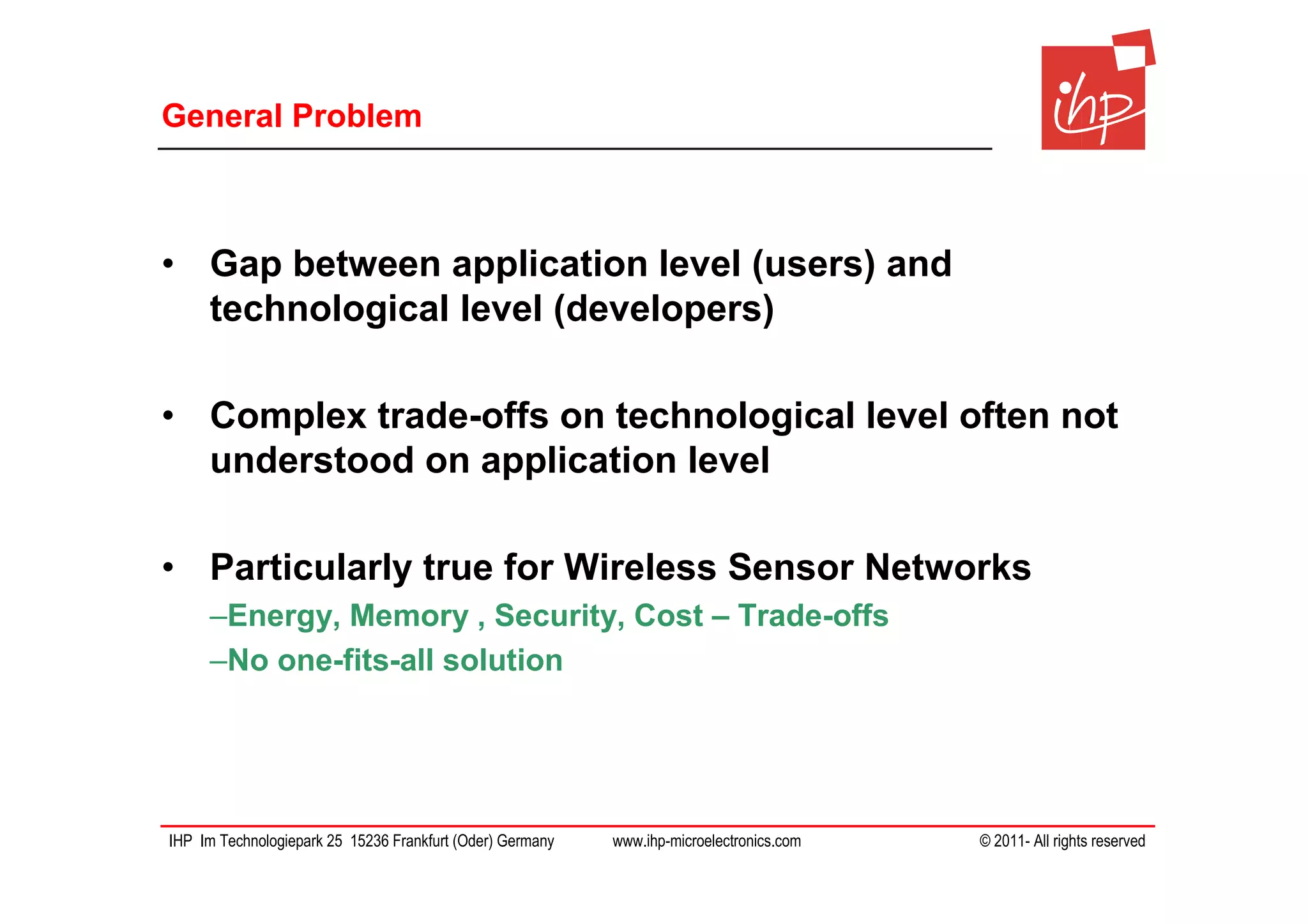 General Problem



• Gap between application level (users) and
  technological level (developers)

• Complex trade-offs on technological level often not
  understood on application level

• Particularly true for Wireless Sensor Networks
     –Energy, Memory , Security, Cost – Trade-offs
     –No one-fits-all solution




IHP Im Technologiepark 25 15236 Frankfurt (Oder) Germany   www.ihp-microelectronics.com   © 2011- All rights reserved
 