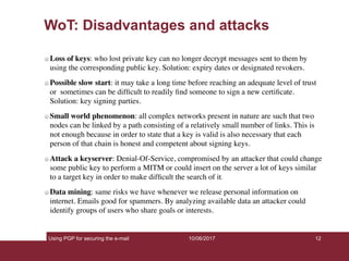 Using PGP for securing the e-mail 12
WoT: Disadvantages and attacks
Loss of keys: who lost private key can no longer decrypt messages sent to them by
using the corresponding public key. Solution: expiry dates or designated revokers.
Possible slow start: it may take a long time before reaching an adequate level of trust
or sometimes can be difﬁcult to readily ﬁnd someone to sign a new certiﬁcate.
Solution: key signing parties.
Small world phenomenon: all complex networks present in nature are such that two
nodes can be linked by a path consisting of a relatively small number of links. This is
not enough because in order to state that a key is valid is also necessary that each
person of that chain is honest and competent about signing keys.
Attack a keyserver: Denial-Of-Service, compromised by an attacker that could change
some public key to perform a MITM or could insert on the server a lot of keys similar
to a target key in order to make difﬁcult the search of it.
Data mining: same risks we have whenever we release personal information on
internet. Emails good for spammers. By analyzing available data an attacker could
identify groups of users who share goals or interests.
10/06/2017
 