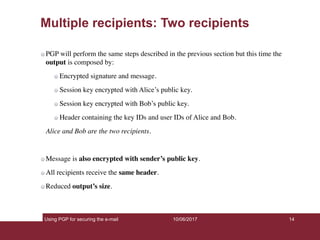 Using PGP for securing the e-mail 14
Multiple recipients: Two recipients
PGP will perform the same steps described in the previous section but this time the
output is composed by:
Encrypted signature and message.
Session key encrypted with Alice’s public key.
Session key encrypted with Bob’s public key.
Header containing the key IDs and user IDs of Alice and Bob.
Alice and Bob are the two recipients.
Message is also encrypted with sender’s public key.
All recipients receive the same header.
Reduced output’s size.
10/06/2017
 