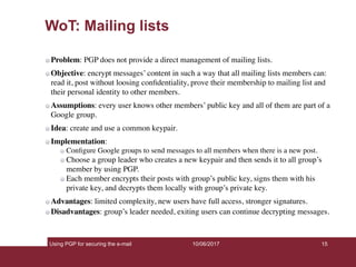 Using PGP for securing the e-mail 15
WoT: Mailing lists
Problem: PGP does not provide a direct management of mailing lists.
Objective: encrypt messages’ content in such a way that all mailing lists members can:
read it, post without loosing conﬁdentiality, prove their membership to mailing list and
their personal identity to other members.
Assumptions: every user knows other members’ public key and all of them are part of a
Google group.
Idea: create and use a common keypair.
Implementation:
Conﬁgure Google groups to send messages to all members when there is a new post.
Choose a group leader who creates a new keypair and then sends it to all group’s
member by using PGP.
Each member encrypts their posts with group’s public key, signs them with his
private key, and decrypts them locally with group’s private key.
Advantages: limited complexity, new users have full access, stronger signatures.
Disadvantages: group’s leader needed, exiting users can continue decrypting messages.
10/06/2017
 