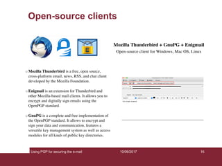 Using PGP for securing the e-mail 16
Open-source clients
10/06/2017
Mozilla Thunderbird + GnuPG + Enigmail
Open-source client for Windows, Mac OS, Linux
Mozilla Thunderbird is a free, open source,
cross-platform email, news, RSS, and chat client
developed by the Mozilla Foundation.
Enigmail is an extension for Thunderbird and
other Mozilla-based mail clients. It allows you to
encrypt and digitally sign emails using the
OpenPGP standard.
GnuPG is a complete and free implementation of
the OpenPGP standard. It allows to encrypt and
sign your data and communication, features a
versatile key management system as well as access
modules for all kinds of public key directories.
 
