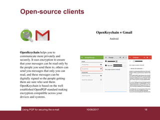 Using PGP for securing the e-mail 18
Open-source clients
10/06/2017
OpenKeychain + Gmail
Android
OpenKeychain helps you to
communicate more privately and
securely. It uses encryption to ensure
that your messages can be read only by
the people you send them to, others can
send you messages that only you can
read, and these messages can be
digitally signed so the people getting
them are sure who sent them.
OpenKeychain is based on the well
established OpenPGP standard making
encryption compatible across your
devices and systems.
 