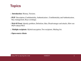 Using PGP for securing the e-mail 2
Topics
Introduction: History, Versions.
PGP: Description, Conﬁdentiality, Authentication , Conﬁdentiality and Authentication,
Key management, Keys exchange.
Web Of Trust: Identity problem, Deﬁnition, Idea, Disadvantages and attacks, How use
PGP without WoT.
Multiple recipients: Hybrid encryption, Two recipients, Mailing list.
Open-source clients
10/06/2017
 