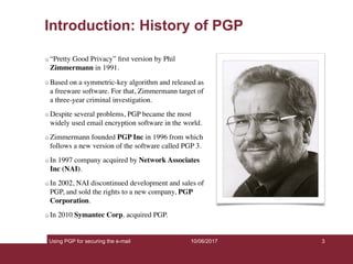 Using PGP for securing the e-mail 3
Introduction: History of PGP
“Pretty Good Privacy” ﬁrst version by Phil
Zimmermann in 1991.
Based on a symmetric-key algorithm and released as
a freeware software. For that, Zimmermann target of
a three-year criminal investigation.
Despite several problems, PGP became the most
widely used email encryption software in the world.
Zimmermann founded PGP Inc in 1996 from which
follows a new version of the software called PGP 3.
In 1997 company acquired by Network Associates
Inc (NAI).
In 2002, NAI discontinued development and sales of
PGP, and sold the rights to a new company, PGP
Corporation.
In 2010 Symantec Corp. acquired PGP.
10/06/2017
 