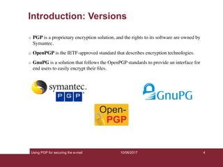 Using PGP for securing the e-mail 4
Introduction: Versions
PGP is a proprietary encryption solution, and the rights to its software are owned by
Symantec.
OpenPGP is the IETF-approved standard that describes encryption technologies.
GnuPG is a solution that follows the OpenPGP standards to provide an interface for
end users to easily encrypt their ﬁles.
10/06/2017
 
