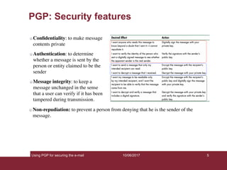 Using PGP for securing the e-mail 5
PGP: Security features
Conﬁdentiality: to make message
contents private
Authentication: to determine
whether a message is sent by the
person or entity claimed to be the
sender
Message integrity: to keep a
message unchanged in the sense
that a user can verify if it has been
tampered during transmission.
10/06/2017
Non-repudiation: to prevent a person from denying that he is the sender of the
message.
 