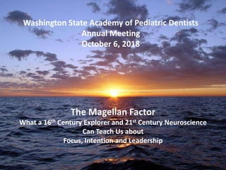Washington State Academy of Pediatric Dentists
Annual Meeting
October 6, 2018
The Magellan Factor
What a 16th Century Explorer and 21st Century Neuroscience
Can Teach Us about
Focus, Intention and Leadership
 