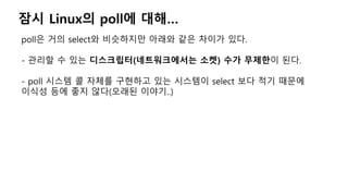잠시 Linux의 poll에 대해…
poll은 거의 select와 비슷하지만 아래와 같은 차이가 있다.
- 관리할 수 있는 디스크립터(네트워크에서는 소켓) 수가 무제한이 된다.
- poll 시스템 콜 자체를 구현하고 있는 시스템이 select 보다 적기 때문에
이식성 등에 좋지 않다(오래된 이야기..)
 