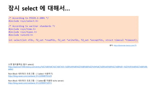 잠시 select 에 대해서…
소켓 멀티플렉싱 함수 select()
http://eastroot1590.tistory.com/entry/%EC%86%8C%EC%BC%93-%EB%A9%80%ED%8B%B0%ED%94%8C%EB%A0%89%EC%8B%B1-%ED%95%A8%EC%88%98-
select
Non-Block 네트워크 프로그램 - 2 (select 사용하기)
http://blog.naver.com/cestlavie_01/220908793329
Non-Block 네트워크 프로그램 - 3 (select를 이용한 echo server)
http://blog.naver.com/cestlavie_01/220909732913
출처: http://downman.tistory.com/79
 