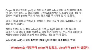 Casper가 언급했듯이 poll()을 가진 시스템은 select 보다 적기 때문에 후자
가 이식성은 높다. 또 오리지날의 구현(SVR3)에서는 디스크립터에 -1를 설
정하여 커널에 pollfd 구조체 속의 엔트리를 무시하게 할 수 없었다.
이것은 배열 중에서 엔트리를 삭제하는 것이 귀찮게 된다. SVR4에서는 이
것은 회피 되었다.
개인적으로는 나는 항상 select()를 쓰고, poll()은 좀처럼 쓰지 않는다.
그것은 나의 코드를 BSD 환경에도 이식 하기 때문이다. 누군가가 select()을
사용한 poll() 구현을 쓰는지 모르겠지만, 나는 본 적이 없다.
select()와 poll()은 모두 POSIX 1003.1g에 의해서 표준화되고 있다.
Windows는 이전부터 select가 있었고, Vista부터 poll 이 생겼다.
 