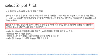 select 와 poll 비교
poll 은 가장 높은 fd에 +1을 할 필요가 없다.
poll은 fd가 클 경우 좋다. select는 모든 fd의 비트를 검사한다. (select는 for loop에서 set 된 정보를 찾음)
-> 그렇다고 select가 안좋다고 말할 수 없다. 이벤트가 자주 발생하고 연속적인 시스템에서는 select를 사용
(apache http)
poll은 어느 정도 분산되어 있거나 크기 제한이 없는 여러 개의 array 형태로 넘겨서 사용할 때 유용하다.
그리고, 필요한 것만 비교할 경우가 효과적이다.
- select는 fd set을 초기화를 해야 하지만, poll은 입력과 결과를 분리할 수 있다.
- select는 사이즈 제한이 있다.
- select가 이식성이 좋음. 어떤 시스템은 poll을 쓰지 않기도 함
- select의 timeout이 poll의 timeout보다 안정적임
출처: http://knight76.tistory.com/entry/select-poll-%EC%8B%9C%EC%8A%A4%ED%85%9C-%EC%BD%9C-%EC%9D%B4%ED%95%B4%ED%95%98%EA%B8%B0
 