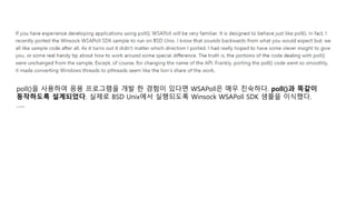 poll()을 사용하여 응용 프로그램을 개발 한 경험이 있다면 WSAPoll은 매우 친숙하다. poll()과 똑같이
동작하도록 설계되었다. 실제로 BSD Unix에서 실행되도록 Winsock WSAPoll SDK 샘플을 이식했다.
…..
 