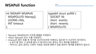 MSDN
https://msdn.microsoft.com/ko-kr/library/windows/desktop/ms741669(v=vs.85).aspxWSAPoll function
int WSAAPI WSAPoll(
WSAPOLLFD fdarray[],
ULONG nfds,
INT timeout
);
• fdarray는 WSAPOLLFD 구조체 배열을 지정한다.
• nfds는 fdarray의 요소 수를 지정한다.
• timeout은 함수 호출 후 대기할 시간이다(어떤 이벤트도 없으면 이 시간까지 대기한다).
- 0 보다 클 경우 그 값만큼 함수가 대기하고 0의 경우는 즉시 제어를 반환한다.
- 마이너스 값의 경우는 소켓이 지정된 위상에 변화가 있을 때까지 제어를 반환하지 않는다.
typedef struct pollfd {
SOCKET fd;
short events;
short revents;
} WSAPOLLFD
 