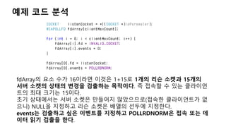 예제 코드 분석
fdArray의 요소 수가 16이라면 이것은 1+15로 1개의 리슨 소켓과 15개의
서버 소켓의 상태의 변경을 검출하는 목적이다. 즉 접속할 수 있는 클라이언
트의 최대 크기는 15이다.
초기 상태에서는 서버 소켓은 만들어지 않았으므로(접속한 클라이언트가 없
으니) NULL을 지정하고 리슨 소켓은 배열의 선두에 지정한다.
events는 검출하고 싶은 이벤트를 지정하고 POLLRDNORM은 접속 또는 데
이터 읽기 검출을 한다.
 
