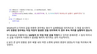 WSAPoll이 0 이하의 값을 반환한 경우에는 함수가 실패했음을 의미하므로 그 뜻을 표시한다.
0이 반환된 경우에는 타임 아웃이 발생한 것을 의미하며 이 경우 후속 처리를 실행하지 않는다.
위 WSAPoll 호출에서는 500밀리 초 타임 아웃 값을 지정하고 있지만 본래라면 -1 등의 마이너
스 값을 지정하여 이벤트가 발생할 때까지 대기하는 것이 이상적이다.
0 보다 큰 값이 반환된 경우 배열 내의 어떤 소켓에 상태의 변경이 생겼는지 다음 처리에서 확
인한다.
 