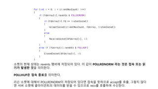 소켓의 현재 상태는 revents 멤버에 저장되어 있다. 이 값이 POLLRDNORM 라는 것은 접속 또는 읽
기가 발생한 것을 의미한다.
POLLHUP은 접속 종료를 의미한다.
리슨 소켓에 대해서 POLLRDNORM이 저장되어 있다면 접속을 뜻하므로 accept를 호출, 그렇지 않다
면 서버 소켓에 클라이언트의 데이터를 받을 수 있으므로 recv를 호출하여 수신한다.
 