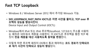 Fast TCP Loopback
• Windows 8 / Windows Server 2012 에서 추가된 Winsock 기능.
• SIO_LOOPBACK_FAST_PATH IOCTL은 지연 시간을 줄이고, TCP over 루
프백의 성능을 향상시킨다.
Device Input and Output Control (IOCTL)
• Windows에서 IPv4 또는 IPv6 루프백(localhost, 127.0.0.1) 주소를 사용하
는 패킷은 네트워크 계층을 사용한다. 이 IOCTL은 루프백을 통한 TCP 패
킷이 전송 계층을 대신 사용하도록 동작을 변경한다.
• 이렇게 하면 루프백 패킷이 OS에서 통과 해야하는 코드 경로가 단축되므
로 대기 시간이 단축되고 성능이 향상된다.
 