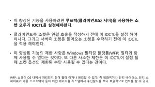 • 이 향상된 기능을 사용하려면 루프백(클라이언트와 서버)을 사용하는 소
켓 모두가 IOCTL을 설정해야한다.
• 클라이언트측 소켓은 연결 호출을 작성하기 전에 이 IOCTL을 설정 해야
하나다. 그리고 서버측 소켓은 들어오는 소켓을 수락하기 전에 이 IOCTL
을 적용 해야한다.
• 이 향상된 기능의 제한 사항은 Windows 필터링 플랫폼(WFP) 필터와 함
께 사용할 수 없다는 것이다. 또 다른 사소한 제한은 이 IOCTL이 설정 될
때 소켓 옵션의 제한된 수만 사용될 수 있다는 것이다.
WFP: 소켓이 OS 내에서 처리되기 전에 필터 하거나 변경할 수 있다. 즉 방화벽이나 안티 바이러스, 안티 스
파이웨어 대응 소프트웨어 등이 어떤 데이터를 시스템에서 수신할지를 보다 효율적으로 컨트롤 할 수 있다.
 