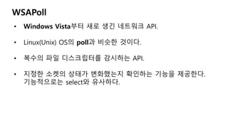 WSAPoll
• Windows Vista부터 새로 생긴 네트워크 API.
• Linux(Unix) OS의 poll과 비슷한 것이다.
• 복수의 파일 디스크립터를 감시하는 API.
• 지정한 소켓의 상태가 변화했는지 확인하는 기능을 제공한다.
기능적으로는 select와 유사하다.
 