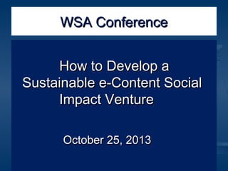 WSA Conference
How to Develop a
Sustainable e-Content Social
Impact Venture
October 25, 2013

 