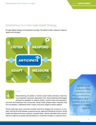 Digital Marketing: Are You Ready to Go Agile? customer INTELLIGENCE
9
Social media
analysis helps
marketers hear
the conversation,
understand what it
means, and drive
insights to action
against.
Establishing Your Own Agile Digital Strategy
An agile digital strategy encompasses five areas: The ability to listen, respond, measure,
adapt and anticipate.
Listen
Social listening, the ability to monitor social media channels in real time,
is an important consumer observation tool. Social listening technologies
provide the capability to observe trends, monitor brand and reputation,
and even find inspiration from consumers. Social media analysis helps marketers hear
the conversation, understand what it means, and drive insights to action against.
Social media also gives customers another channel to engage with a brand or a com-
pany, blurring the lines between customer service, sales and marketing functions. Social
media has become the new customer complaint desk. Gartner estimates that a brand’s
failure to respond via social channels leads to a 15 percent increase in customer churn.
LISTEN
LISTEN
RESPOND
RESPOND
LISTEN RESPOND
MEASURE
MEASURE
MEASURE
ADAPT
ADAPT
ADAPT
ANTICIPATE
ANTICIPATE
ANTICIPATE
 