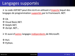 Langages supportés
10
 Le code ASP.NET peut être écrit en utilisant n'importe lequel des
langages de programmation supportés par le Framework .NET:
 C#.
 Visual Basic.NET.
 Delphi.NET.
 JScript .NET…
 Et aussi d'autres langages indépendants de Microsoft:
 Perl.
 Python.
Meriem Sari Service Web 2eme AM GL
 
