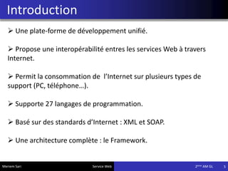 Introduction
5
 Une plate-forme de développement unifié.
 Propose une interopérabilité entres les services Web à travers
Internet.
 Permit la consommation de l’Internet sur plusieurs types de
support (PC, téléphone…).
 Supporte 27 langages de programmation.
 Basé sur des standards d’Internet : XML et SOAP.
 Une architecture complète : le Framework.
Meriem Sari Service Web 2eme AM GL
 