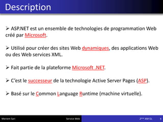 Description
9
 ASP.NET est un ensemble de technologies de programmation Web
créé par Microsoft.
 Utilisé pour créer des sites Web dynamiques, des applications Web
ou des Web services XML.
 Fait partie de la plateforme Microsoft .NET.
 C’est le successeur de la technologie Active Server Pages (ASP).
 Basé sur le Common Language Runtime (machine virtuelle).
Meriem Sari Service Web 2eme AM GL
 