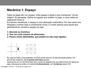 nzagalo@ics.uminho.pt | virtual-illusion.blogspot.com
Todos os jogos têm um espaço. Este espaço é aquilo a que chamamos “círculo
mágico” do gameplay. Define os lugares que existem no jogo, e como estes se
relacionam entre si.
Em termos mecânicos, o espaço é uma abstração matemática. Por isso vemo-nos
obrigados a extrair toda a componente visual, e a olhar apenas para aquilo que
abstratamente constrói o espaço do jogo
1. Discreto ou Contínuo
2. Tem um certo número de dimensões
3. Possui zonas delimitadas, que podem ou não estar ligadas.
Mecânica 1: Espaço
No Jogo do Galo a espacialidade contínua existe apenas na representação gráfica. Em
termos de mecânica, são 9 pontos discretos apenas.
Cada ponto em si é de Dimensão Zero, sendo as adjacências que determinam as regras do
jogo, este assume então um carácter bi-dimensional, com fronteiras claras 3X3
 