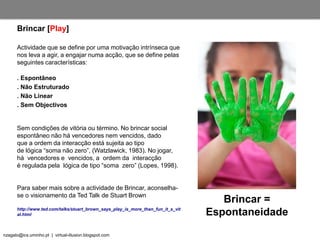 nzagalo@ics.uminho.pt | virtual-illusion.blogspot.com
Brincar [Play]
Brincar =
Espontaneidade
Actividade que se define por uma motivação intrínseca que
nos leva a agir, a engajar numa acção, que se define pelas
seguintes características:
. Espontâneo
. Não Estruturado
. Não Linear
. Sem Objectivos
Sem condições de vitória ou término. No brincar social
espontâneo não há vencedores nem vencidos, dado
que a ordem da interacção está sujeita ao tipo
de lógica “soma não zero”, (Watzlawick, 1983). No jogar,
há vencedores e vencidos, a ordem da interacção
é regulada pela lógica de tipo “soma zero” (Lopes, 1998).
Para saber mais sobre a actividade de Brincar, aconselha-
se o visionamento da Ted Talk de Stuart Brown
http://www.ted.com/talks/stuart_brown_says_play_is_more_than_fun_it_s_vit
al.html
 