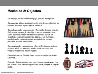 nzagalo@ics.uminho.pt | virtual-illusion.blogspot.com
Um espaço per se não faz um jogo, precisa de objectos.
Os objectos são os substantivos do jogo. Esses objectos por
sua vez possuem algum tipo de atributos.
Os atributos são categorias de informação de cada objecto.
Definem-se na posição do objecto, ou na sua velocidade.
Estes atributos podem ser estáticos como a cor de um
objecto (), ou dinâmicos como a posição. Em termos de
mecânica são mais relevantes os dinâmicos, porque
possuem estados associados.
Os estados são categorias de informação de cada atributo.
Podem definir por exemplo a velocidade máxima, ou a
velocidade corrente de um objecto.
Os Atributos e os Estados funcionam como Adjectivos dos
Objectos.
Exemplo: Rei no Xadrez, tem o atributo de movimento, que
por sua vez tem 3 estados possíveis: livre, xeque, e xeque-
mate.
Mecânica 2: Objectos
 