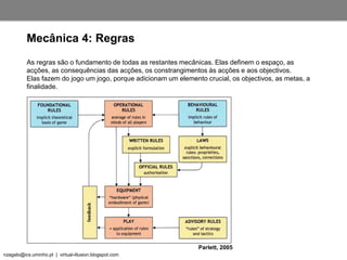 nzagalo@ics.uminho.pt | virtual-illusion.blogspot.com
As regras são o fundamento de todas as restantes mecânicas. Elas definem o espaço, as
acções, as consequências das acções, os constrangimentos às acções e aos objectivos.
Elas fazem do jogo um jogo, porque adicionam um elemento crucial, os objectivos, as metas, a
finalidade.
Mecânica 4: Regras
Parlett, 2005
 