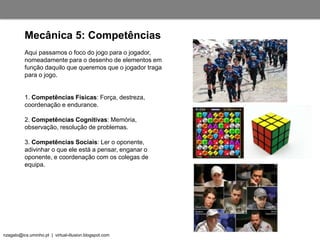 nzagalo@ics.uminho.pt | virtual-illusion.blogspot.com
Aqui passamos o foco do jogo para o jogador,
nomeadamente para o desenho de elementos em
função daquilo que queremos que o jogador traga
para o jogo.
1. Competências Físicas: Força, destreza,
coordenação e endurance.
2. Competências Cognitivas: Memória,
observação, resolução de problemas.
3. Competências Sociais: Ler o oponente,
adivinhar o que ele está a pensar, enganar o
oponente, e coordenação com os colegas de
equipa.
Mecânica 5: Competências
 