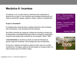 nzagalo@ics.uminho.pt | virtual-illusion.blogspot.com
Mecânica 6: Incerteza
A incerteza, é um, se não mesmo o elemento mais importante no
desenho de um jogo. É uma mecânica que interage directamente com
todas as anteriores: espaço, objectos, acções, regras e competências.
O que é a Incerteza?
É simplesmente a base de toda e qualquer Narrativa. Sem incerteza,
não há Surpresa, e sem Surpresa não há Interesse.
Num filme é através da criação de “estados de incerteza e atraso que
se desenvolve a ansiedade [interesse intenso e focado] no espectador
enquanto este espera pelo resultado de uma situação” (Wied, 1994).
O Envolvimento só acontece quando os níveis de Interesse se
elevam, logo sem Incerteza, não conseguimos criar envolvimento.
Eu sei que o objectivo do Xadrez é capturar o Rei, mas vivo na total
incerteza de o conseguir capturar até que realizo um cheque-mate. E é
esta incerteza que me mantém a jogar.
Pikul – “What precisely is
the goal of the game that
we're playing now?”
Allegra - “You have to play
the game to find out why
you're playing the
game.”
eXistenZ (1998)
 