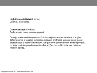 nzagalo@ics.uminho.pt | virtual-illusion.blogspot.com
High Concept (Ideia) (2 linhas)
Quem é, e o que faz
Game Concept (5 linhas)
Onde, o quê, quem, como e porquê.
Ou seja, é necessário que estas 5 linhas sejam capazes de situar a acção,
definir quem é o jogador e depois expliquem em traços largos o que é que o
jogador pode e necessita de fazer. Se quiserem podem definir ainda o porquê,
ou seja, qual é o grande objectivo das acções, ou então optar por deixar o
final em aberto.
 