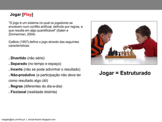 nzagalo@ics.uminho.pt | virtual-illusion.blogspot.com
”O jogo é um sistema no qual os jogadores se
envolvem num conflito artificial, definido por regras, e
que resulta em algo quantificável" (Salen e
Zimmerman, 2004)
Caillois (1957) define o jogo através das seguintes
características:
. Divertido (não sério)
. Separado (no tempo e espaço)
. Incerto (não se pode adivinhar o resultado)
. Não-produtivo (a participação não deve ter
como resultado algo útil)
. Regras (diferentes do dia-a-dia)
. Ficcional (realidade distinta)
Jogar [Play]
Jogar = Estruturado
 