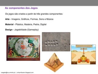 nzagalo@ics.uminho.pt | virtual-illusion.blogspot.com
As componentes dos Jogos
Os jogos são criados a partir de três grandes componentes:
Arte - Imagens, Gráficos, Formas, Sons e Música
Material - Plástico, Madeira, Pedra, Digital
Design - Jogabilidade (Gameplay)
 