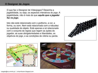 nzagalo@ics.uminho.pt | virtual-illusion.blogspot.com
O Designer de Jogos
O que faz o Designer de Videojogos? Desenha a
jogabilidade, ou seja, os aspectos interativos do jogo. A
jogabilidade, não é mais do que aquilo que o jogador
faz no jogo.
Isto não está relacionado com o grafismo, a cor, a
forma, ou som. Nem está relacionado com a robustez
ou qualidade do objeto. Está apenas e só relacionado
com o conjunto de regras que regem as ações do
jogador, as suas obrigatoriedades e liberdades, os
objetivos do jogo, e as condições de vitória ou perda.
 